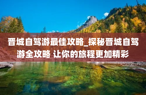 晋城自驾游最佳攻略_探秘晋城自驾游全攻略 让你的旅程更加精彩