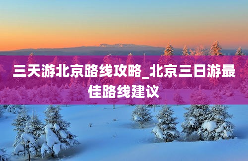 三天游北京路线攻略_北京三日游最佳路线建议