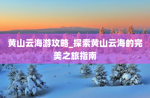 黄山云海游攻略_探索黄山云海的完美之旅指南