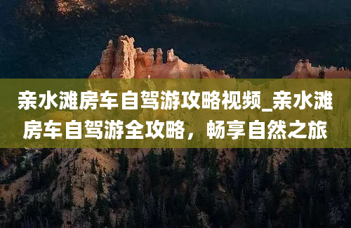 亲水滩房车自驾游攻略视频_亲水滩房车自驾游全攻略，畅享自然之旅