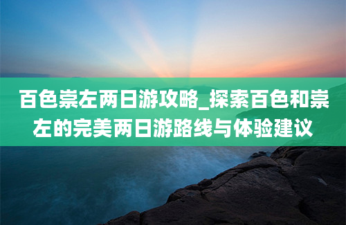 百色崇左两日游攻略_探索百色和崇左的完美两日游路线与体验建议