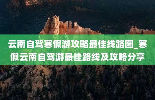 云南自驾寒假游攻略最佳线路图_寒假云南自驾游最佳路线及攻略分享