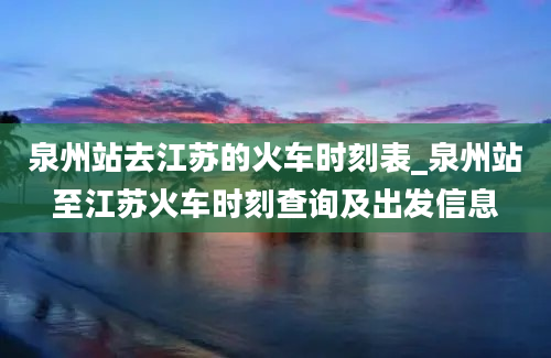 泉州站去江苏的火车时刻表_泉州站至江苏火车时刻查询及出发信息