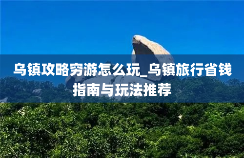 乌镇攻略穷游怎么玩_乌镇旅行省钱指南与玩法推荐