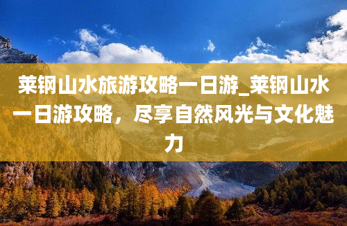 莱钢山水旅游攻略一日游_莱钢山水一日游攻略，尽享自然风光与文化魅力