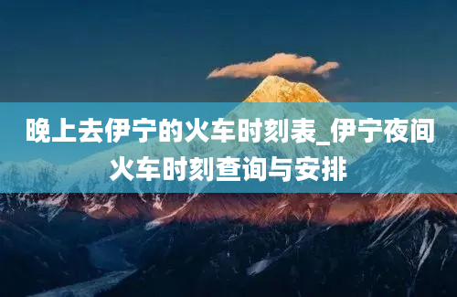 晚上去伊宁的火车时刻表_伊宁夜间火车时刻查询与安排