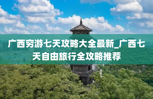 广西穷游七天攻略大全最新_广西七天自由旅行全攻略推荐