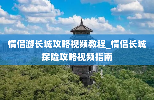 情侣游长城攻略视频教程_情侣长城探险攻略视频指南