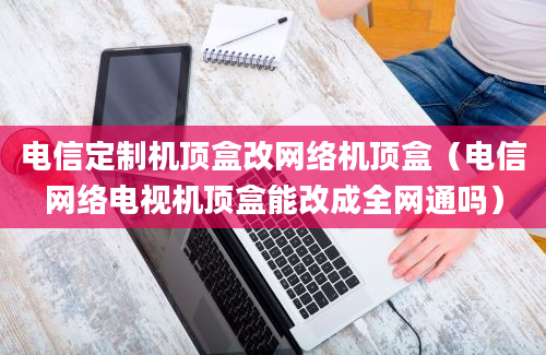 电信定制机顶盒改网络机顶盒（电信网络电视机顶盒能改成全网通吗）