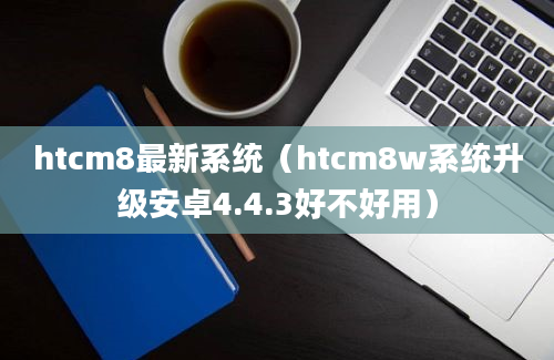 htcm8最新系统（htcm8w系统升级安卓4.4.3好不好用）