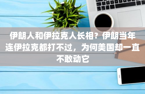 伊朗人和伊拉克人长相？伊朗当年连伊拉克都打不过，为何美国却一直不敢动它