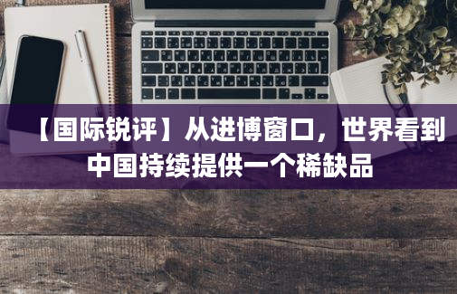 【国际锐评】从进博窗口，世界看到中国持续提供一个稀缺品