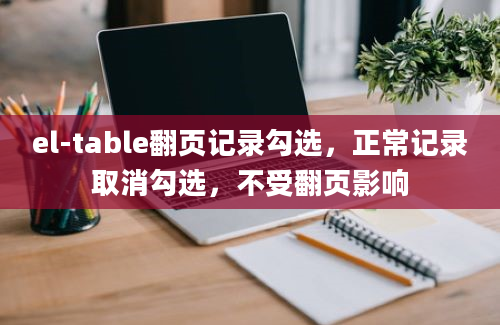 el-table翻页记录勾选，正常记录取消勾选，不受翻页影响