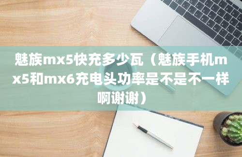 魅族mx5快充多少瓦（魅族手机mx5和mx6充电头功率是不是不一样啊谢谢）