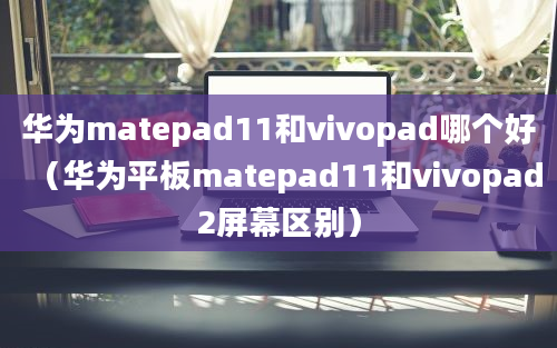 华为matepad11和vivopad哪个好（华为平板matepad11和vivopad2屏幕区别）