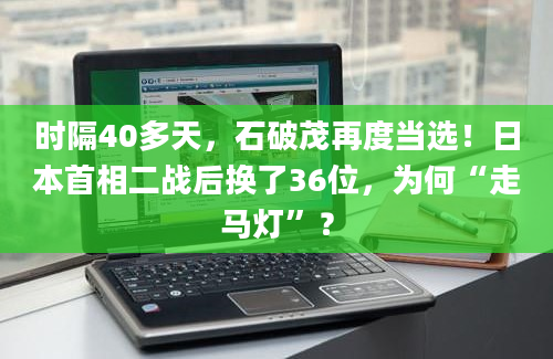 时隔40多天，石破茂再度当选！日本首相二战后换了36位，为何“走马灯”？