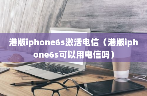 港版iphone6s激活电信（港版iphone6s可以用电信吗）