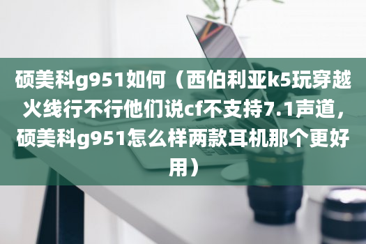 硕美科g951如何（西伯利亚k5玩穿越火线行不行他们说cf不支持7.1声道，硕美科g951怎么样两款耳机那个更好用）