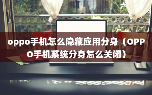 oppo手机怎么隐藏应用分身（OPPO手机系统分身怎么关闭）