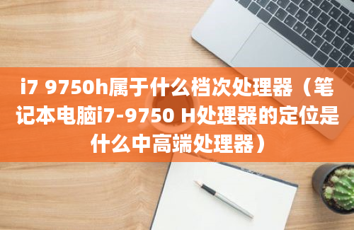 i7 9750h属于什么档次处理器（笔记本电脑i7-9750 H处理器的定位是什么中高端处理器）