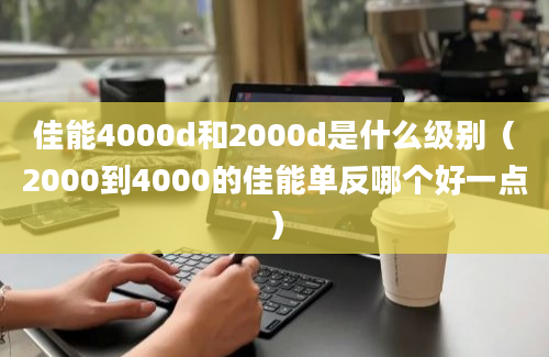 佳能4000d和2000d是什么级别（2000到4000的佳能单反哪个好一点）