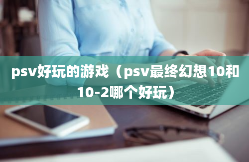 psv好玩的游戏（psv最终幻想10和10-2哪个好玩）