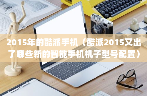 2015年的酷派手机（酷派2015又出了哪些新的智能手机机子型号配置）