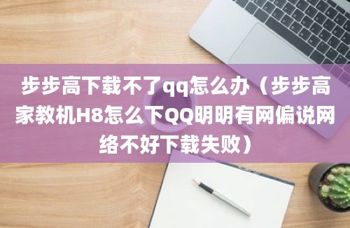 步步高下载不了qq怎么办（步步高家教机H8怎么下QQ明明有网偏说网络不好下载失败）