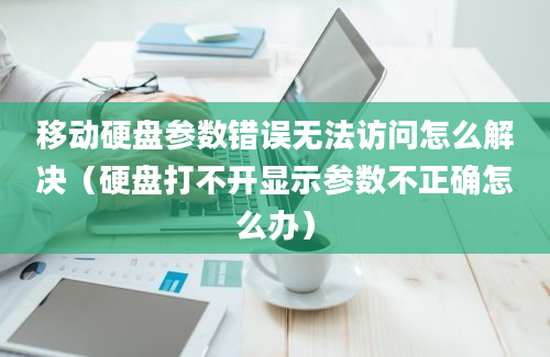 移动硬盘参数错误无法访问怎么解决（硬盘打不开显示参数不正确怎么办）