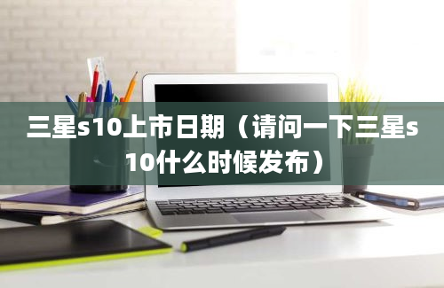 三星s10上市日期（请问一下三星s10什么时候发布）