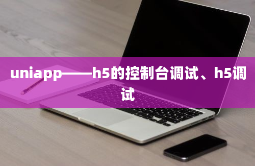 uniapp——h5的控制台调试、h5调试