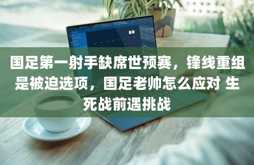 国足第一射手缺席世预赛，锋线重组是被迫选项，国足老帅怎么应对 生死战前遇挑战