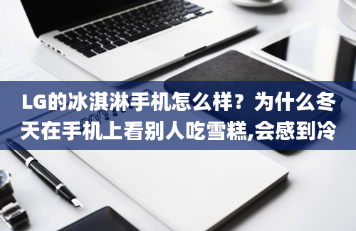 LG的冰淇淋手机怎么样？为什么冬天在手机上看别人吃雪糕,会感到冷