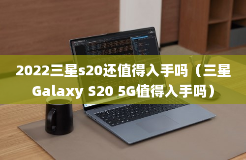 2022三星s20还值得入手吗（三星Galaxy S20 5G值得入手吗）