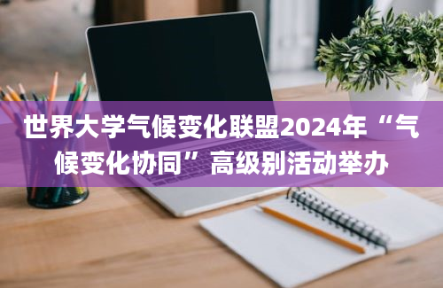 世界大学气候变化联盟2024年“气候变化协同”高级别活动举办