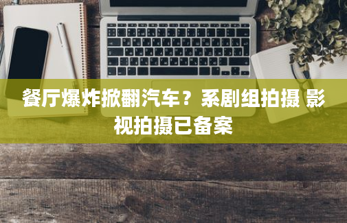 餐厅爆炸掀翻汽车？系剧组拍摄 影视拍摄已备案