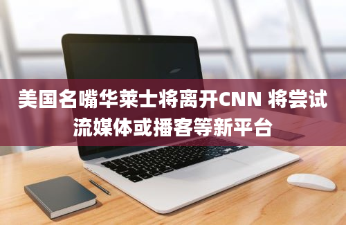 美国名嘴华莱士将离开CNN 将尝试流媒体或播客等新平台