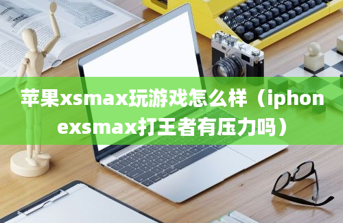 苹果xsmax玩游戏怎么样（iphonexsmax打王者有压力吗）