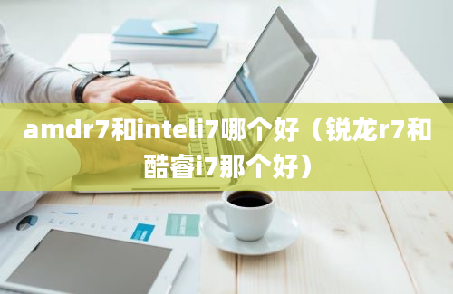 amdr7和inteli7哪个好（锐龙r7和酷睿i7那个好）