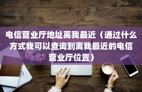 电信营业厅地址离我最近（通过什么方式我可以查询到离我最近的电信营业厅位置）