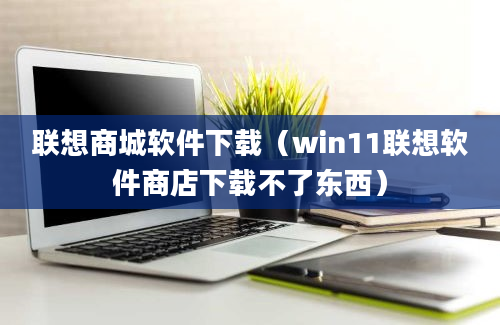 联想商城软件下载（win11联想软件商店下载不了东西）