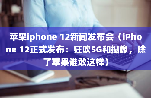 苹果iphone 12新闻发布会（iPhone 12正式发布：狂吹5G和摄像，除了苹果谁敢这样）