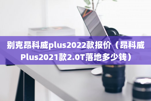 别克昂科威plus2022款报价（昂科威Plus2021款2.0T落地多少钱）