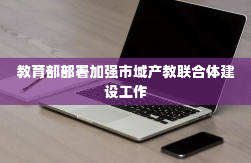 教育部部署加强市域产教联合体建设工作