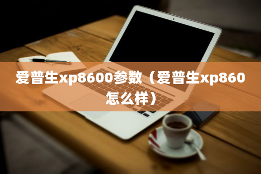 爱普生xp8600参数（爱普生xp860怎么样）