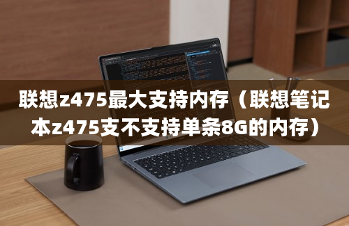 联想z475最大支持内存（联想笔记本z475支不支持单条8G的内存）