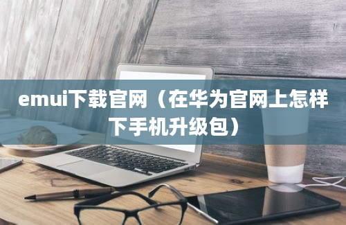 emui下载官网（在华为官网上怎样下手机升级包）