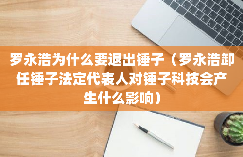 罗永浩为什么要退出锤子（罗永浩卸任锤子法定代表人对锤子科技会产生什么影响）