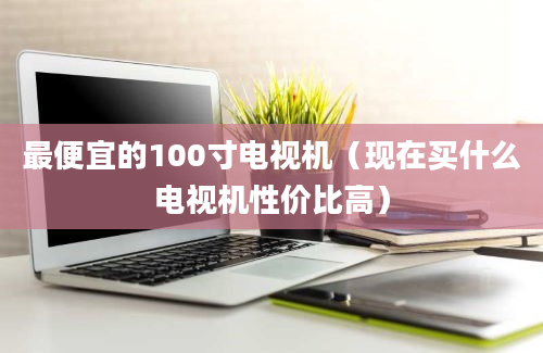 最便宜的100寸电视机（现在买什么电视机性价比高）