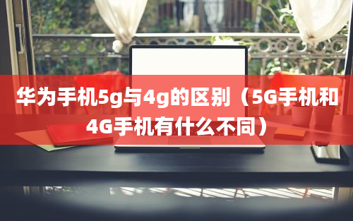 华为手机5g与4g的区别（5G手机和4G手机有什么不同）